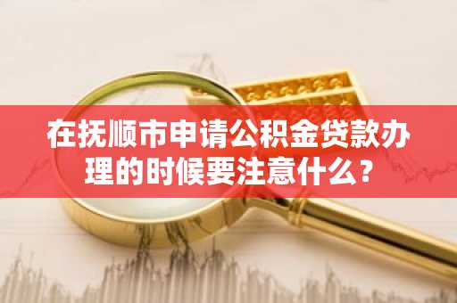 在抚顺市申请公积金贷款办理的时候要注意什么？