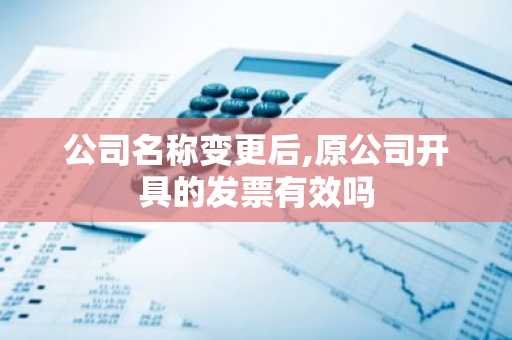 公司名称变更后,原公司开具的发票有效吗