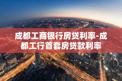 成都工商银行房贷利率-成都工行首套房贷款利率