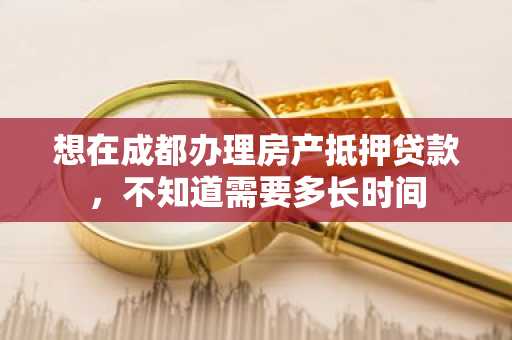 想在成都办理房产抵押贷款，不知道需要多长时间