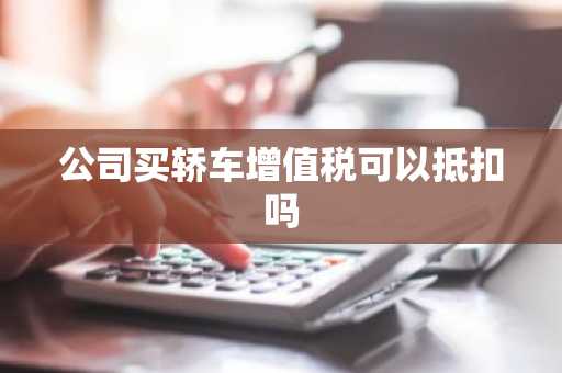 公司买轿车增值税可以抵扣吗
