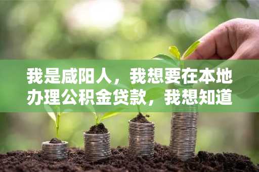 我是咸阳人，我想要在本地办理公积金贷款，我想知道我可以申请的贷款是多少额度的，有人知道吗？