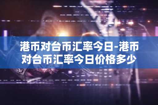 港币对台币汇率今日-港币对台币汇率今日价格多少