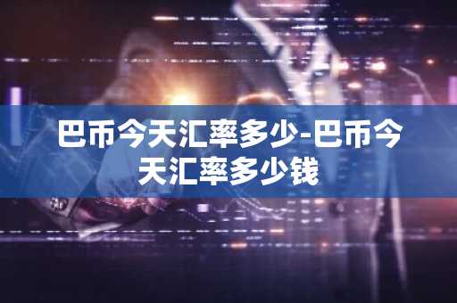 巴币今天汇率多少-巴币今天汇率多少钱