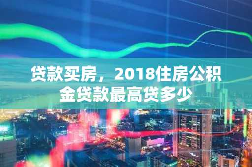 贷款买房，2018住房公积金贷款最高贷多少