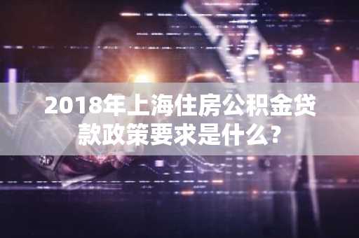 2018年上海住房公积金贷款政策要求是什么？