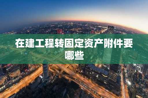 在建工程转固定资产附件要哪些