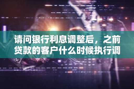 请问银行利息调整后，之前贷款的客户什么时候执行调整后的利息？