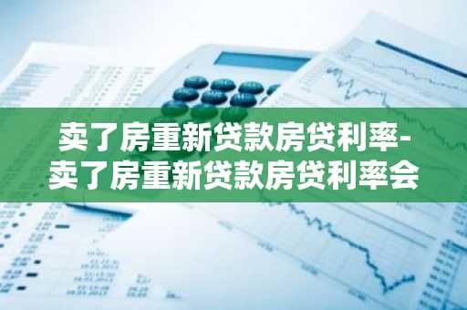 卖了房重新贷款房贷利率-卖了房重新贷款房贷利率会变吗