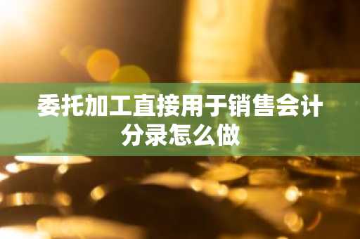 委托加工直接用于销售会计分录怎么做