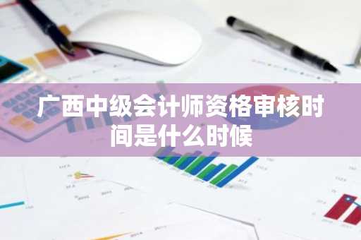 广西中级会计师资格审核时间是什么时候