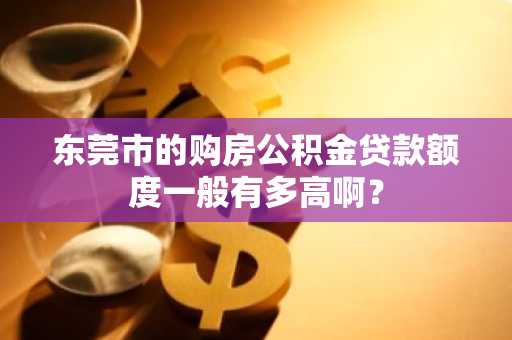 东莞市的购房公积金贷款额度一般有多高啊？