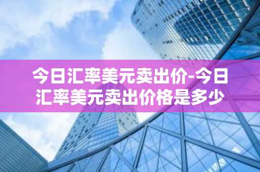 今日汇率美元卖出价-今日汇率美元卖出价格是多少