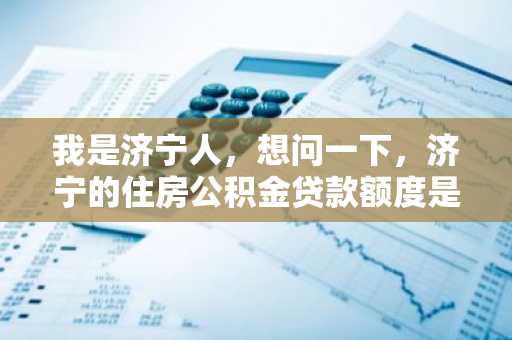 我是济宁人，想问一下，济宁的住房公积金贷款额度是多少？