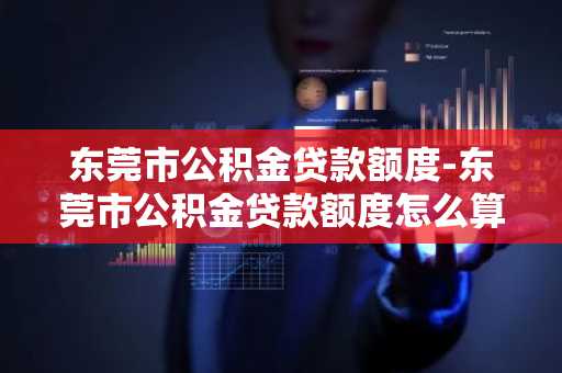 东莞市公积金贷款额度-东莞市公积金贷款额度怎么算