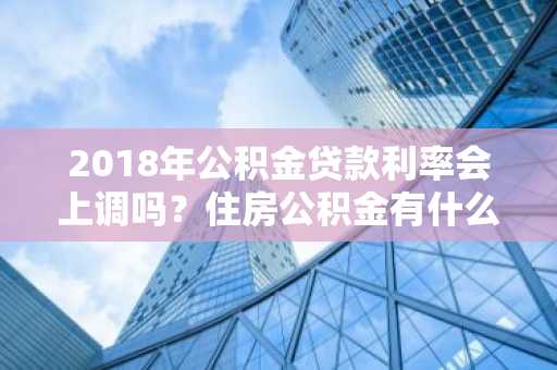 2018年公积金贷款利率会上调吗？住房公积金有什么用啊？