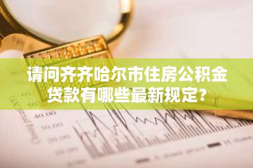 请问齐齐哈尔市住房公积金贷款有哪些最新规定？