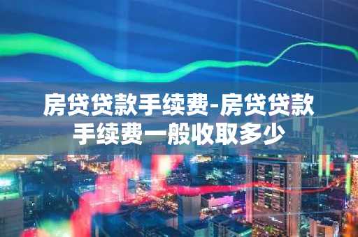房贷贷款手续费-房贷贷款手续费一般收取多少