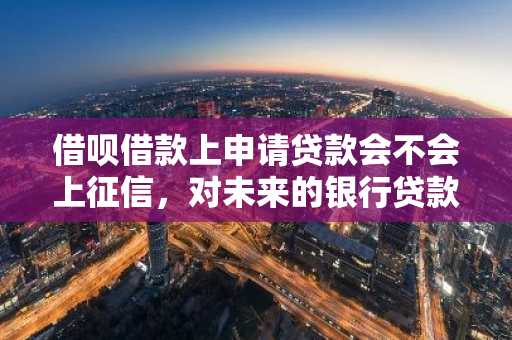 借呗借款上申请贷款会不会上征信，对未来的银行贷款有没有影响？