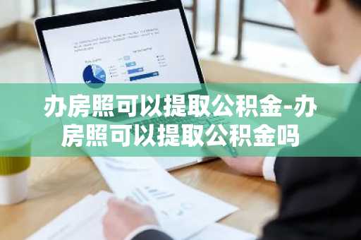 办房照可以提取公积金-办房照可以提取公积金吗