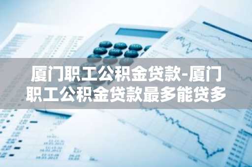 厦门职工公积金贷款-厦门职工公积金贷款最多能贷多少?