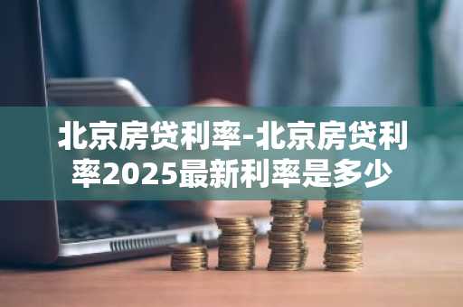 北京房贷利率-北京房贷利率2025最新利率是多少