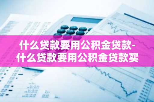 什么贷款要用公积金贷款-什么贷款要用公积金贷款买房