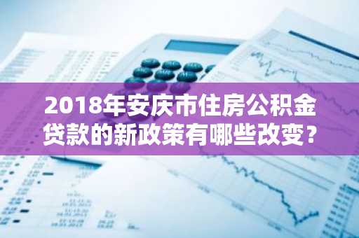 2018年安庆市住房公积金贷款的新政策有哪些改变？