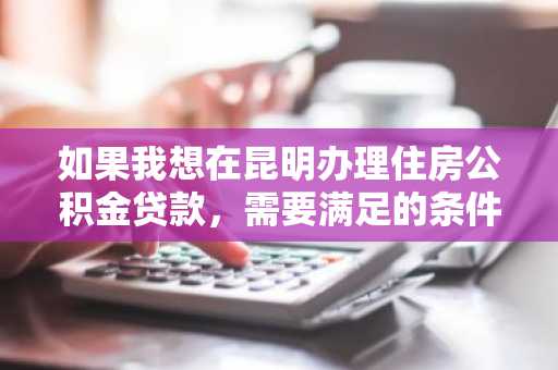 如果我想在昆明办理住房公积金贷款，需要满足的条件有什么？