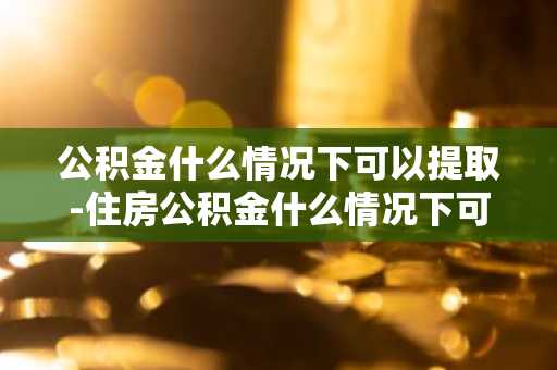 公积金什么情况下可以提取-住房公积金什么情况下可以提取