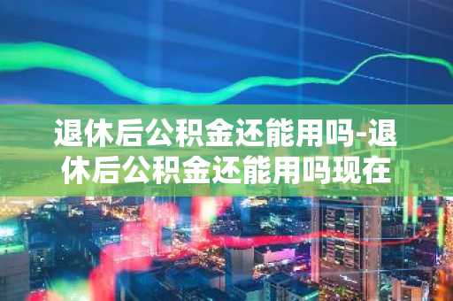 退休后公积金还能用吗-退休后公积金还能用吗现在