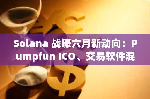 Solana 战壕六月新动向：Pumpfun ICO、交易软件混战与 Launchpad 竞赛