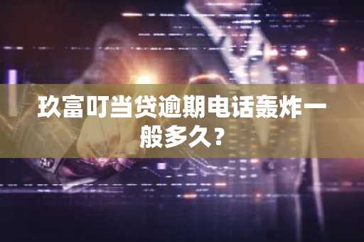 玖富叮当贷逾期电话轰炸一般多久？
