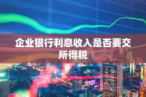 企业银行利息收入是否要交所得税