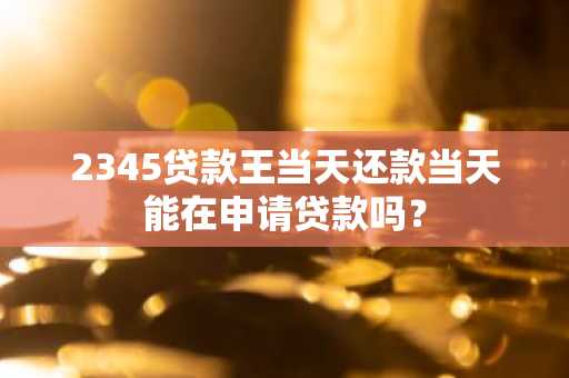 2345贷款王当天还款当天能在申请贷款吗？