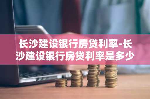 长沙建设银行房贷利率-长沙建设银行房贷利率是多少