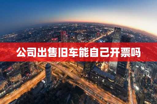 公司出售旧车能自己开票吗