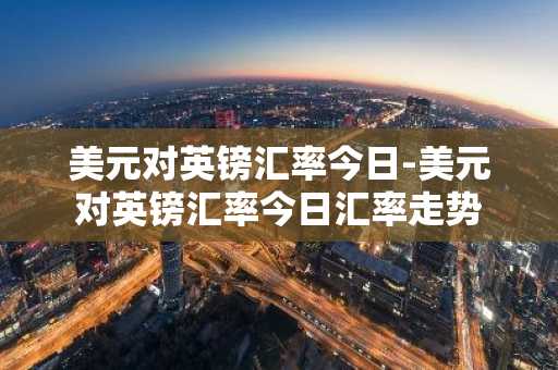美元对英镑汇率今日-美元对英镑汇率今日汇率走势