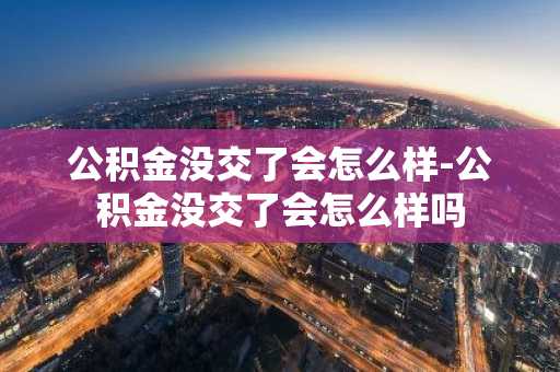 公积金没交了会怎么样-公积金没交了会怎么样吗
