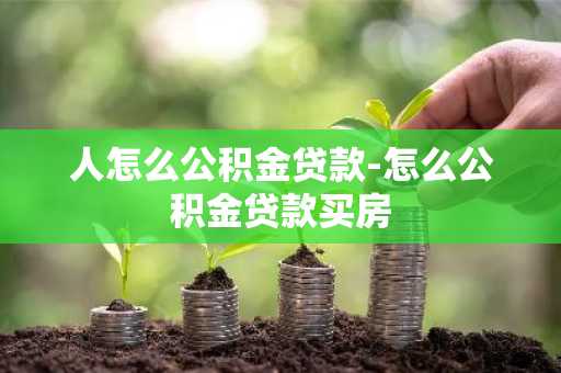 人怎么公积金贷款-怎么公积金贷款买房