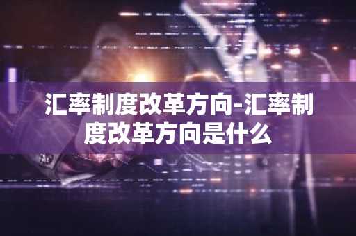 汇率制度改革方向-汇率制度改革方向是什么