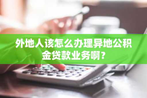 外地人该怎么办理异地公积金贷款业务啊？