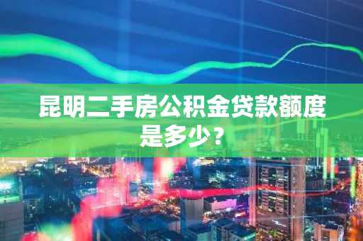 昆明二手房公积金贷款额度是多少？
