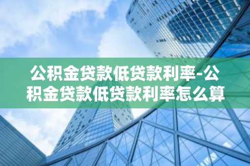 公积金贷款低贷款利率-公积金贷款低贷款利率怎么算