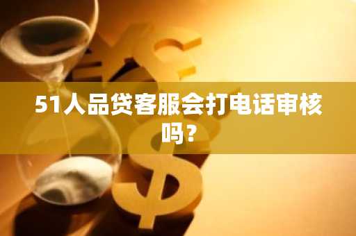 51人品贷客服会打电话审核吗？