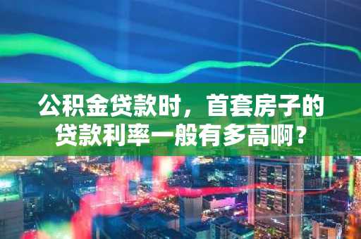 公积金贷款时，首套房子的贷款利率一般有多高啊？