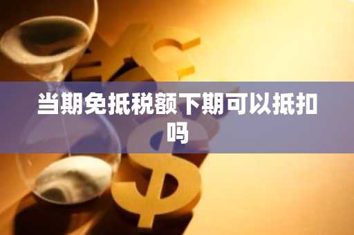 当期免抵税额下期可以抵扣吗