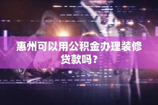 惠州可以用公积金办理装修贷款吗？