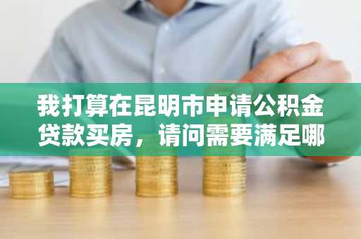 我打算在昆明市申请公积金贷款买房，请问需要满足哪些条件？