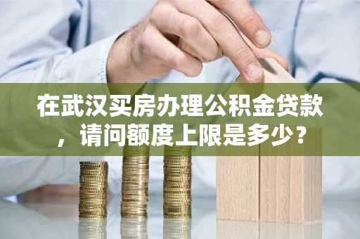 在武汉买房办理公积金贷款，请问额度上限是多少？